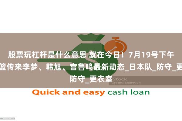 股票玩杠杆是什么意思 就在今日！7月19号下午，女篮传来李梦、韩旭、宫鲁鸣最新动态_日本队_防守_更衣室