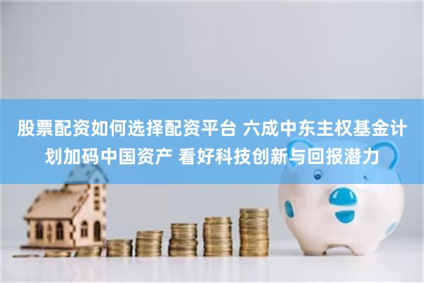 股票配资如何选择配资平台 六成中东主权基金计划加码中国资产 看好科技创新与回报潜力