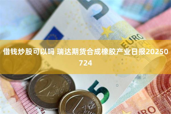 借钱炒股可以吗 瑞达期货合成橡胶产业日报20250724