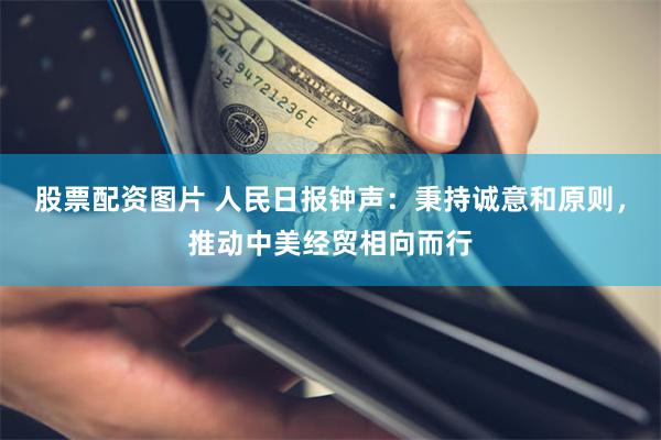 股票配资图片 人民日报钟声：秉持诚意和原则，推动中美经贸相向而行
