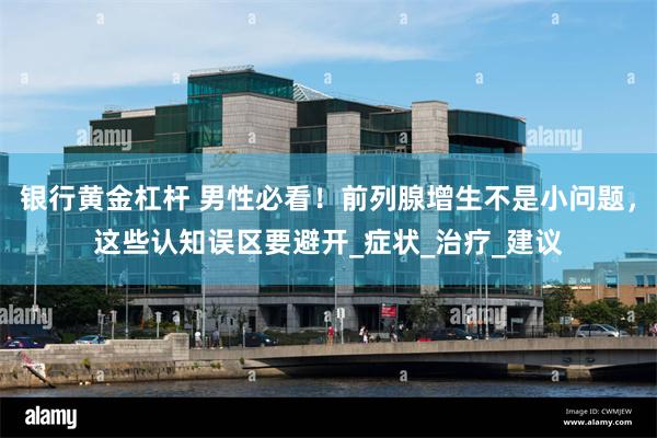 银行黄金杠杆 男性必看！前列腺增生不是小问题，这些认知误区要避开_症状_治疗_建议