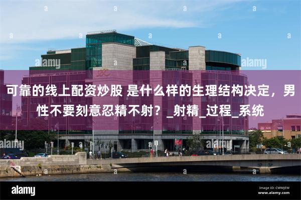 可靠的线上配资炒股 是什么样的生理结构决定，男性不要刻意忍精不射？_射精_过程_系统