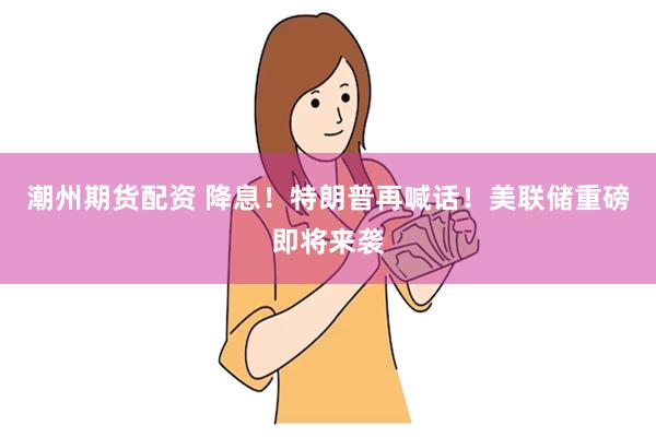 潮州期货配资 降息！特朗普再喊话！美联储重磅即将来袭