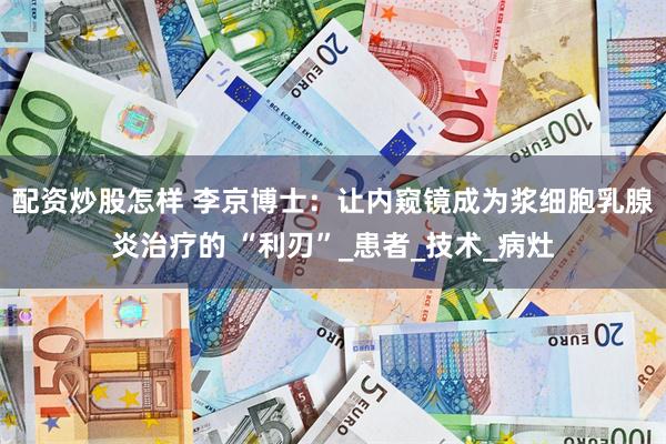 配资炒股怎样 李京博士：让内窥镜成为浆细胞乳腺炎治疗的 “利刃”_患者_技术_病灶