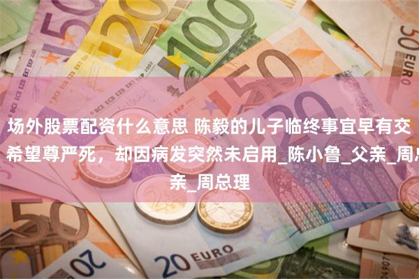 场外股票配资什么意思 陈毅的儿子临终事宜早有交代，希望尊严死，却因病发突然未启用_陈小鲁_父亲_周总理