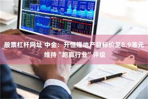 股票杠杆网址 中金：升恒隆地产目标价至8.9港元 维持“跑赢行业”评级