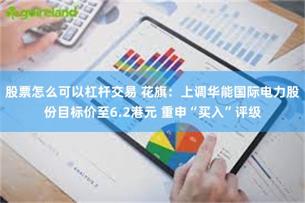 股票怎么可以杠杆交易 花旗：上调华能国际电力股份目标价至6.2港元 重申“买入”评级