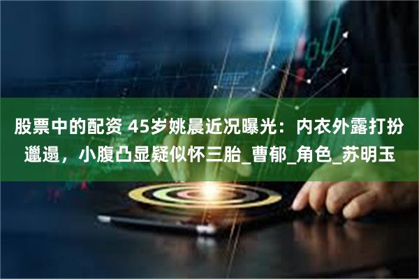 股票中的配资 45岁姚晨近况曝光：内衣外露打扮邋遢，小腹凸显疑似怀三胎_曹郁_角色_苏明玉