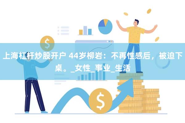 上海杠杆炒股开户 44岁柳岩：不再性感后，被迫下桌。_女性_事业_生活