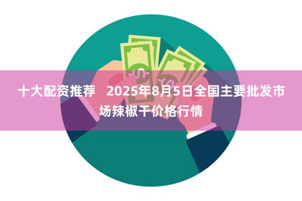 十大配资推荐   2025年8月5日全国主要批发市场辣椒干价格行情