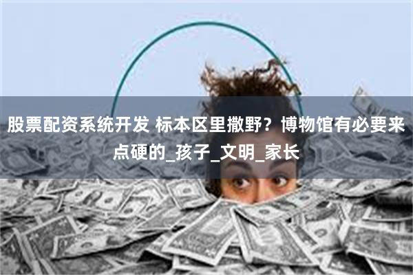 股票配资系统开发 标本区里撒野？博物馆有必要来点硬的_孩子_文明_家长