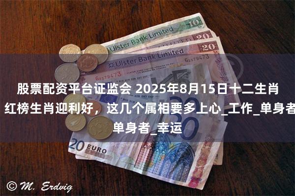 股票配资平台证监会 2025年8月15日十二生肖运势：红榜生肖迎利好，这几个属相要多上心_工作_单身者_幸运