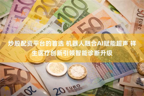 炒股配资平台的首选 机器人融合AI赋能超声 祥生医疗创新引领智能诊断升级