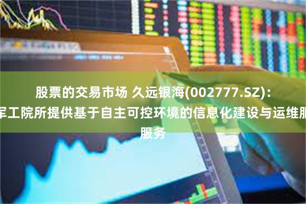 股票的交易市场 久远银海(002777.SZ)：为军工院所提供基于自主可控环境的信息化建设与运维服务