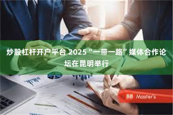 炒股杠杆开户平台 2025“一带一路”媒体合作论坛在昆明举行